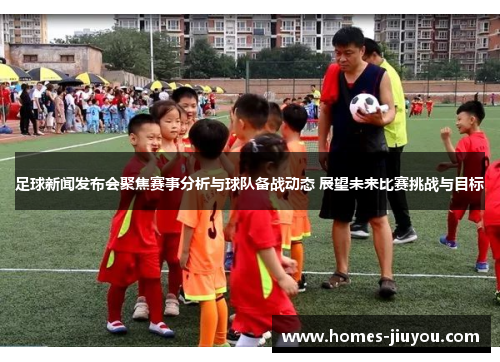 足球新闻发布会聚焦赛事分析与球队备战动态 展望未来比赛挑战与目标