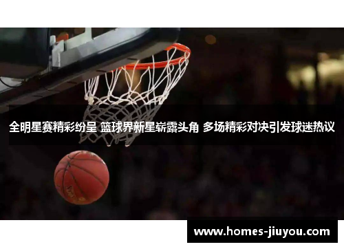 全明星赛精彩纷呈 篮球界新星崭露头角 多场精彩对决引发球迷热议