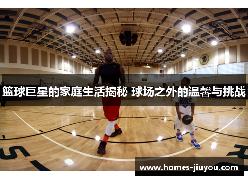 篮球巨星的家庭生活揭秘 球场之外的温馨与挑战