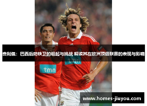 费利佩：巴西后防铁卫的崛起与挑战 解读其在欧洲顶级联赛的表现与影响