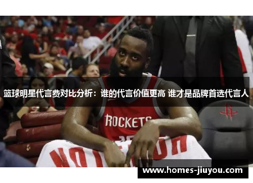 篮球明星代言费对比分析：谁的代言价值更高 谁才是品牌首选代言人