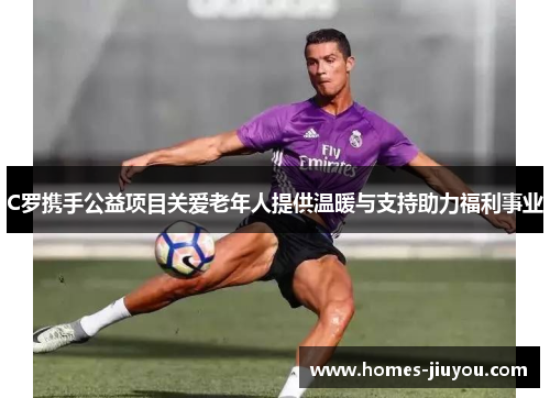C罗携手公益项目关爱老年人提供温暖与支持助力福利事业