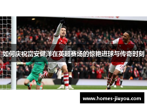 如何庆祝富安健洋在英超赛场的惊艳进球与传奇时刻