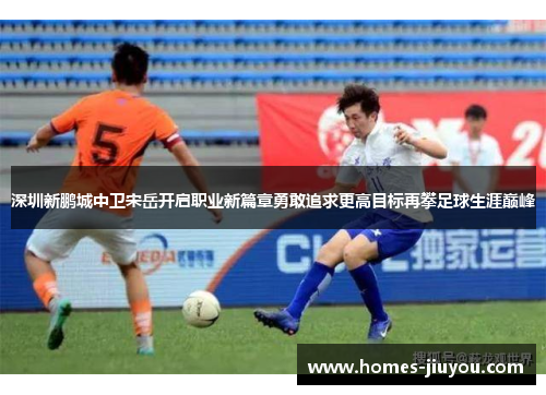 深圳新鹏城中卫宋岳开启职业新篇章勇敢追求更高目标再攀足球生涯巅峰