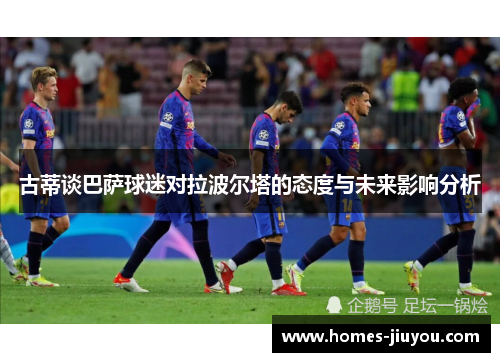 古蒂谈巴萨球迷对拉波尔塔的态度与未来影响分析