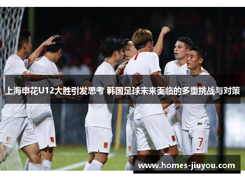 上海申花U12大胜引发思考 韩国足球未来面临的多重挑战与对策